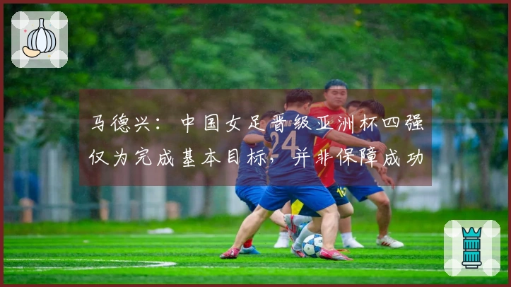 马德兴：中国女足晋级亚洲杯四强仅为完成基本目标，并非保障成功