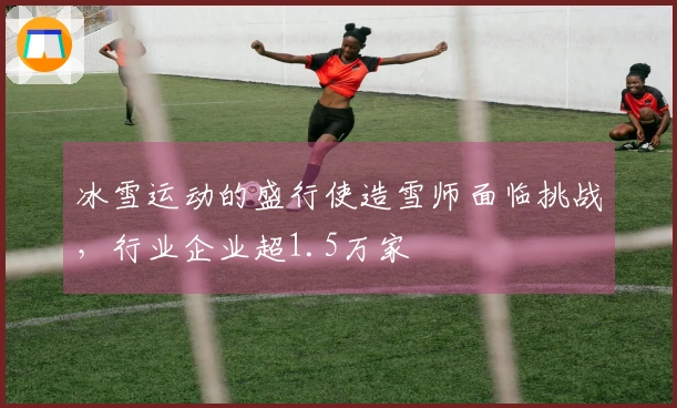冰雪运动的盛行使造雪师面临挑战，行业企业超1.5万家
