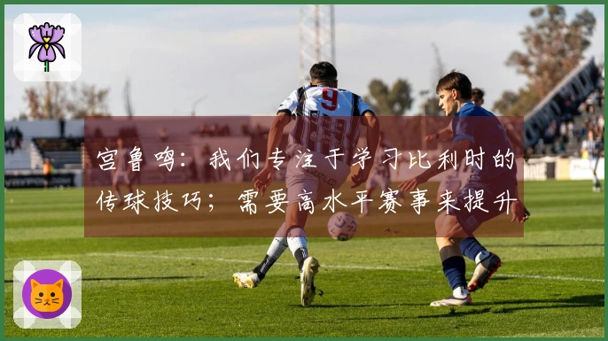 宫鲁鸣：我们专注于学习比利时的传球技巧；需要高水平赛事来提升实力