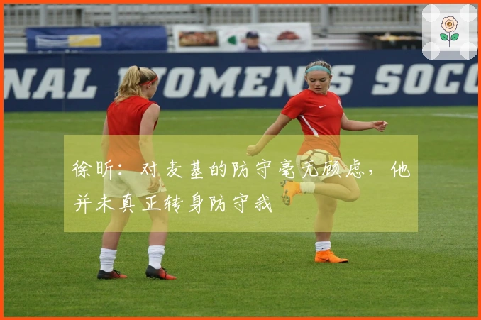 徐昕：对麦基的防守毫无顾虑，他并未真正转身防守我