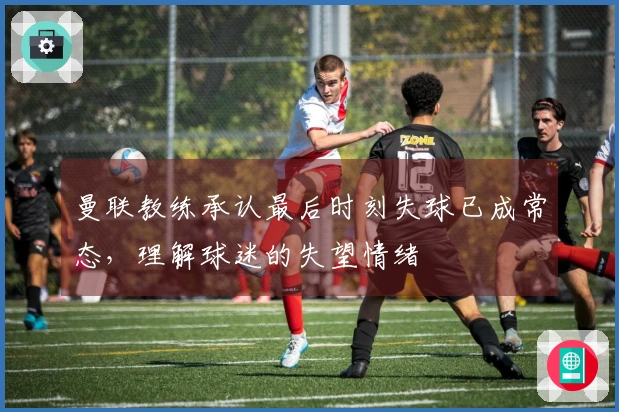 曼联教练承认最后时刻失球已成常态，理解球迷的失望情绪