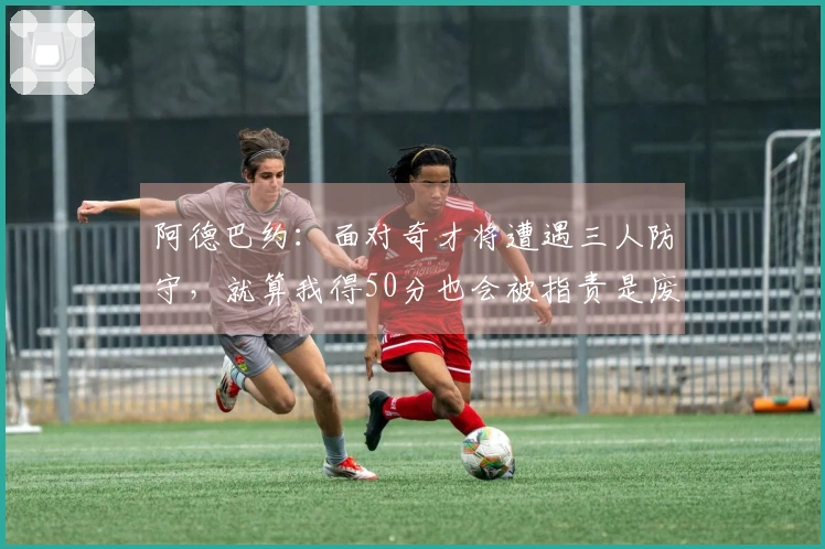 阿德巴约：面对奇才将遭遇三人防守，就算我得50分也会被指责是废物