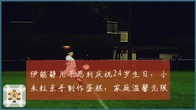 伊能静儿子恩利庆祝24岁生日，小米粒亲手制作蛋糕，家庭温馨无限