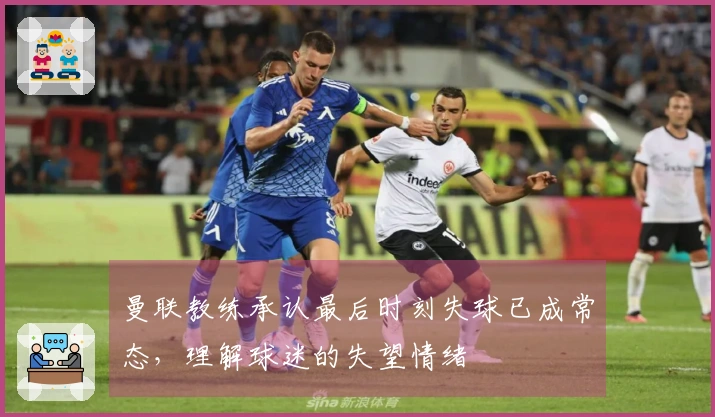 曼联教练承认最后时刻失球已成常态，理解球迷的失望情绪