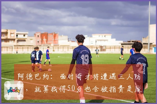阿德巴约：面对奇才将遭遇三人防守，就算我得50分也会被指责是废物