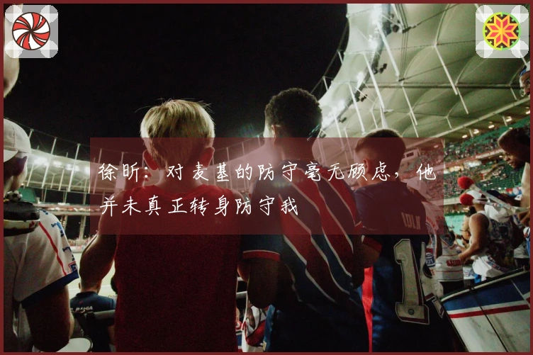 徐昕：对麦基的防守毫无顾虑，他并未真正转身防守我